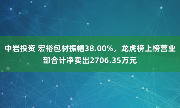 中岩投资 宏裕包材振幅38.00%，龙虎榜上榜营业部合计净卖出2706.35万元