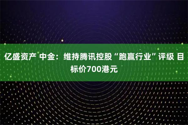 亿盛资产 中金：维持腾讯控股“跑赢行业”评级 目标价700港元