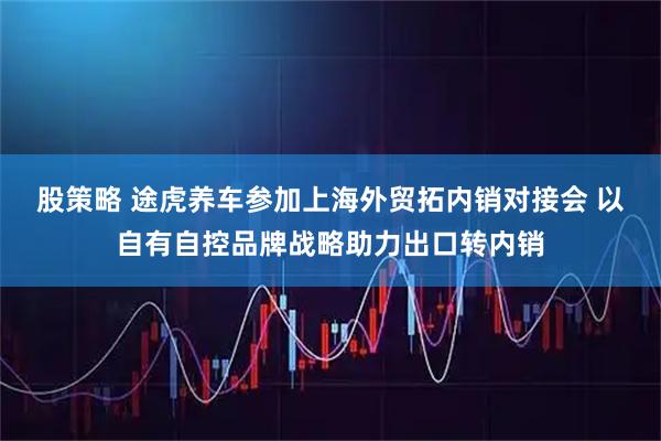 股策略 途虎养车参加上海外贸拓内销对接会 以自有自控品牌战略助力出口转内销