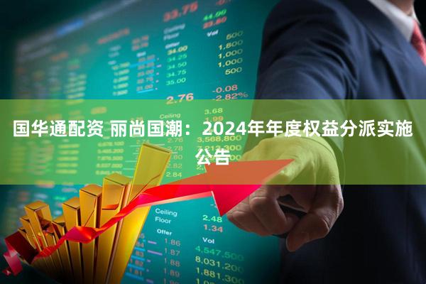 国华通配资 丽尚国潮：2024年年度权益分派实施公告