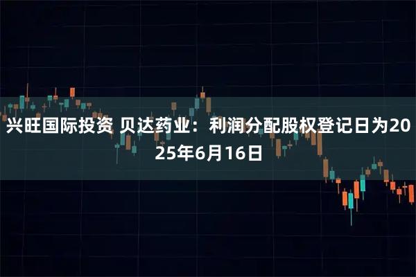 兴旺国际投资 贝达药业：利润分配股权登记日为2025年6月16日