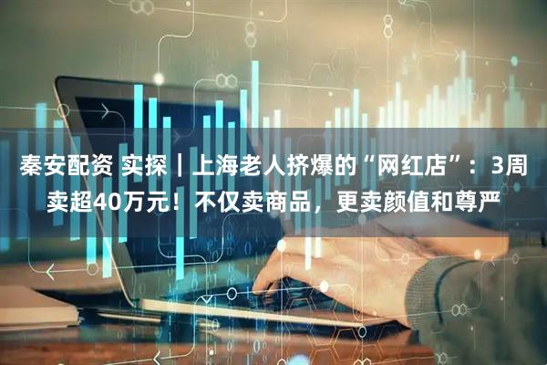 秦安配资 实探｜上海老人挤爆的“网红店”：3周卖超40万元！不仅卖商品，更卖颜值和尊严