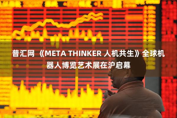 普汇网 《META THINKER 人机共生》全球机器人博览艺术展在沪启幕