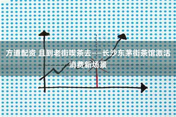 方道配资 且到老街喫茶去——长沙东茅街茶馆激活消费新场景