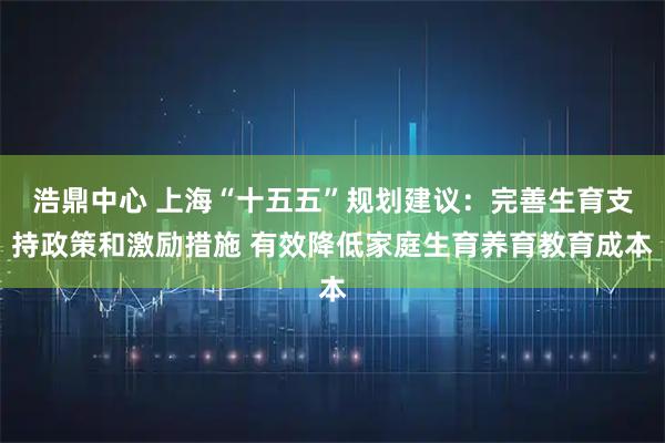 浩鼎中心 上海“十五五”规划建议：完善生育支持政策和激励措施 有效降低家庭生育养育教育成本