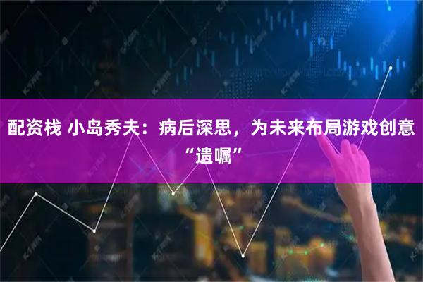 配资栈 小岛秀夫：病后深思，为未来布局游戏创意“遗嘱”