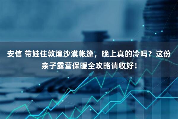 安信 带娃住敦煌沙漠帐篷，晚上真的冷吗？这份亲子露营保暖全攻略请收好！