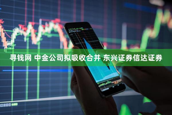 寻钱网 中金公司拟吸收合并 东兴证券信达证券