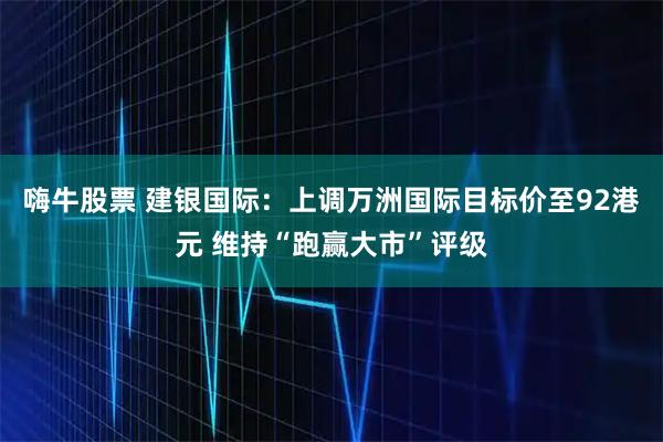 嗨牛股票 建银国际：上调万洲国际目标价至92港元 维持“跑赢大市”评级