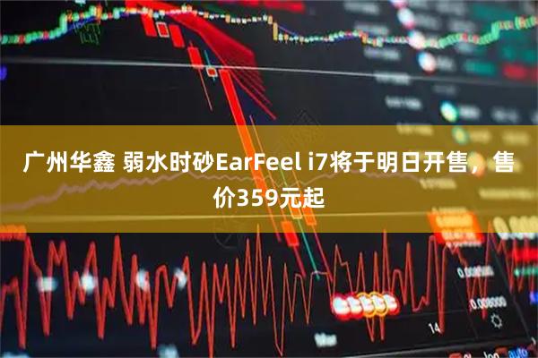 广州华鑫 弱水时砂EarFeel i7将于明日开售，售价359元起